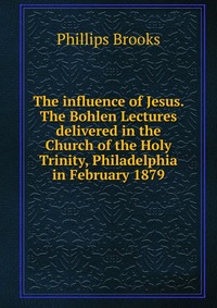 The influence of Jesus. The Bohlen Lectures delivered in the Church of the Holy Trinity, Philadelphia in February 1879