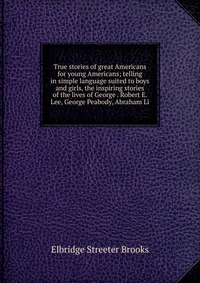 True stories of great Americans for young Americans; telling in simple language suited to boys and girls, the inspiring stories of the lives of George . Robert E. Lee, George Peabody, Abraham