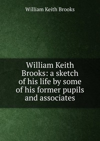 William Keith Brooks: a sketch of his life by some of his former pupils and associates