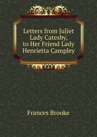 Letters from Juliet Lady Catesby, to Her Friend Lady Henrietta Campley