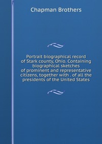 Portrait biographical record of Stark county, Ohio. Containing biographical sketches of prominent and representative citizens, together with . of all the presidents of the United States