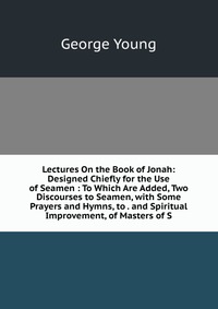 Lectures On the Book of Jonah: Designed Chiefly for the Use of Seamen : To Which Are Added, Two Discourses to Seamen, with Some Prayers and Hymns, to . and Spiritual Improvement, of Masters o