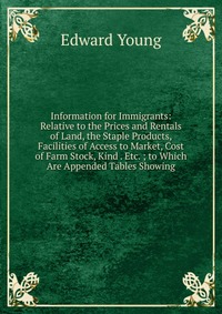 Information for Immigrants: Relative to the Prices and Rentals of Land, the Staple Products, Facilities of Access to Market, Cost of Farm Stock, Kind . Etc. ; to Which Are Appended Tables Sho