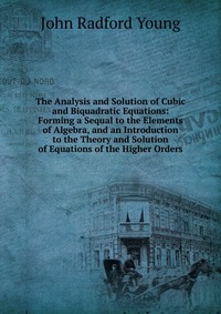 The Analysis and Solution of Cubic and Biquadratic Equations: Forming a Sequal to the Elements of Algebra, and an Introduction to the Theory and Solution of Equations of the Higher Orders