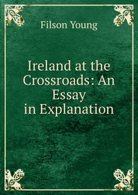 Filson Young - «Ireland at the Crossroads: An Essay in Explanation»