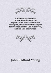 Rudimentary Treatise On Arithmetic: With Full Explanations of Its Theoretical Principles, and Numerous Examples for Practice; for the Use of Schools, and for Self-Instruction