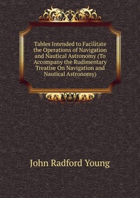 Tables Intended to Facilitate the Operations of Navigation and Nautical Astronomy (To Accompany the Rudimentary Treatise On Navigation and Nautical Astronomy)