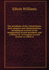 The presidents of the United States, their memoirs and administrations, including an account of the inauguration of each president, and a history of . of Congress at each session: to which is