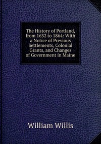 The History of Portland, from 1632 to 1864: With a Notice of Previous Settlements, Colonial Grants, and Changes of Government in Maine