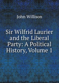 Sir Wilfrid Laurier and the Liberal Party: A Political History, Volume 1