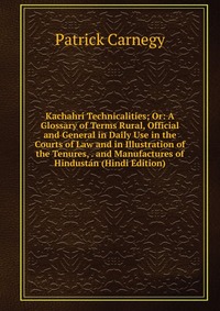 Kachahri Technicalities; Or: A Glossary of Terms Rural, Official and General in Daily Use in the Courts of Law and in Illustration of the Tenures, . and Manufactures of Hindustan (Hindi Editi