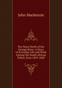 Ten Years North of the Orange River: A Story of Everyday Life and Work Among the South African Tribes, from 1859-1869