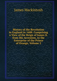 History of the Revolution in England in 1688: Comprising a View of the Reign of James Ii. from His Accession, to the Enterprise of the Prince of Orange, Volume 2