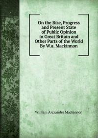 On the Rise, Progress and Present State of Public Opinion in Great Britain and Other Parts of the World By W.a. Mackinnon