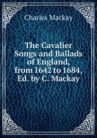 The Cavalier Songs and Ballads of England, from 1642 to 1684, Ed. by C. Mackay