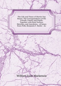 The Life and Times of Martin Van Buren: The Correspondence of His Friends, Family and Pupils; Together with Brief Notices, Sketches, and Anecdotes, . of James Knox Polk, Benjamin F. Butler . 