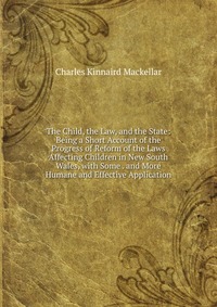 The Child, the Law, and the State: Being a Short Account of the Progress of Reform of the Laws Affecting Children in New South Wales, with Some . and More Humane and Effective Application