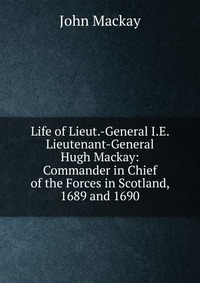 Life of Lieut.-General I.E. Lieutenant-General Hugh Mackay: Commander in Chief of the Forces in Scotland, 1689 and 1690