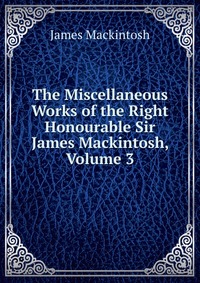 The Miscellaneous Works of the Right Honourable Sir James Mackintosh, Volume 3