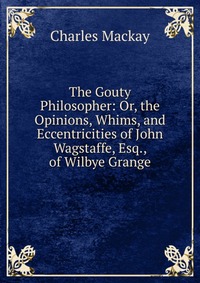 The Gouty Philosopher: Or, the Opinions, Whims, and Eccentricities of John Wagstaffe, Esq., of Wilbye Grange