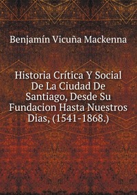 Historia Critica Y Social De La Ciudad De Santiago, Desde Su Fundacion Hasta Nuestros Dias, (1541-1868.)