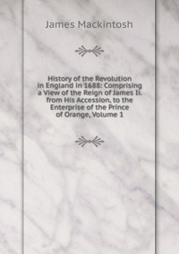 History of the Revolution in England in 1688: Comprising a View of the Reign of James Ii. from His Accession, to the Enterprise of the Prince of Orange, Volume 1