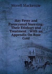 Hay Fever and Paroxysmal Sneezing: Their Etiology and Treatment : With an Appendix On Rose Cold