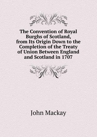 The Convention of Royal Burghs of Scotland, from Its Origin Down to the Completion of the Treaty of Union Between England and Scotland in 1707