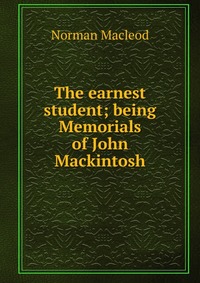 The earnest student; being Memorials of John Mackintosh