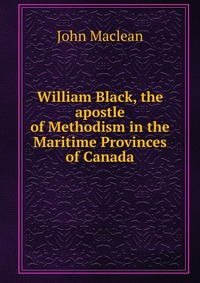 William Black, the apostle of Methodism in the Maritime Provinces of Canada