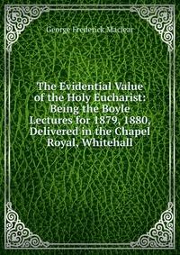 The Evidential Value of the Holy Eucharist: Being the Boyle Lectures for 1879, 1880, Delivered in the Chapel Royal, Whitehall