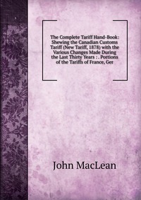 The Complete Tariff Hand-Book: Shewing the Canadian Customs Tariff (New Tariff, 1878) with the Various Changes Made During the Last Thirty Years : . Portions of the Tariffs of France, Ger