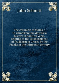 The chronicle of Morea = To chronikon tou Moreos: a history in political verse, relating to the establishment of feudalism in Greece by the Franks in the thirteenth century