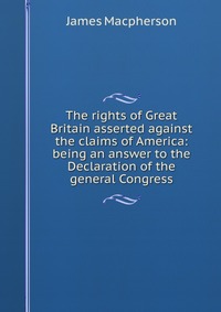 The rights of Great Britain asserted against the claims of America: being an answer to the Declaration of the general Congress