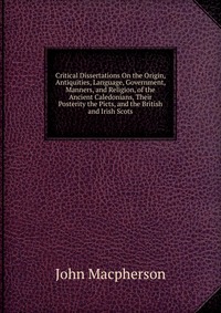 Critical Dissertations On the Origin, Antiquities, Language, Government, Manners, and Religion, of the Ancient Caledonians, Their Posterity the Picts, and the British and Irish Scots