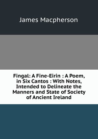 Fingal: A Fine-Eirin : A Poem, in Six Cantos : With Notes, Intended to Delineate the Manners and State of Society of Ancient Ireland