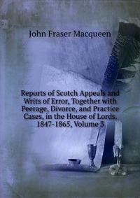 Reports of Scotch Appeals and Writs of Error, Together with Peerage, Divorce, and Practice Cases, in the House of Lords. 1847-1865, Volume 3