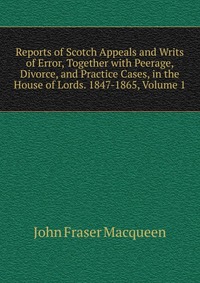 Reports of Scotch Appeals and Writs of Error, Together with Peerage, Divorce, and Practice Cases, in the House of Lords. 1847-1865, Volume 1