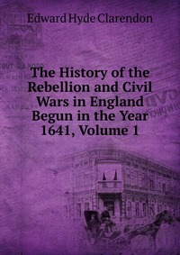 The History of the Rebellion and Civil Wars in England Begun in the Year 1641, Volume 1