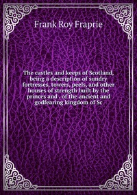 The castles and keeps of Scotland, being a description of sundry fortresses, towers, peels, and other houses of strength built by the princes and . of the ancient and godfearing kingdom of Sc