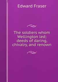 The soldiers whom Wellington led; deeds of daring, chivalry, and renown