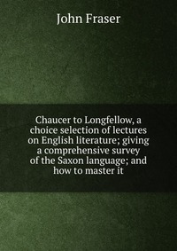 Chaucer to Longfellow, a choice selection of lectures on English literature; giving a comprehensive survey of the Saxon language; and how to master it