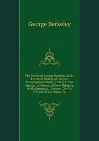 The Works of George Berkeley, D.D., Formerly Bishop of Cloyne: Philosophical Works, 1734-52: The Analyst. a Defence of Free-Thinking in Mathematics. . Letters . On the Virtues of Tar-Water. F