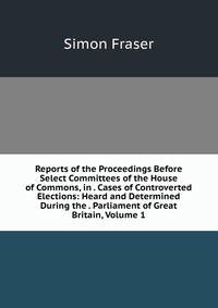 Reports of the Proceedings Before Select Committees of the House of Commons, in . Cases of Controverted Elections: Heard and Determined During the . Parliament of Great Britain, Volume 1