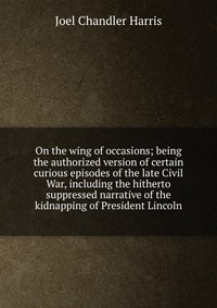 On the wing of occasions; being the authorized version of certain curious episodes of the late Civil War, including the hitherto suppressed narrative of the kidnapping of President Lincoln