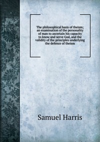 The philosophical basis of theism; an examination of the personality of man to ascertain his capacity to know and serve God, and the validity of the principles underlying the defence of theis