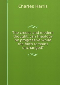 The creeds and modern thought: can theology be progressive while the faith remains unchanged?