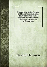 Practical Alternating Currents and Power Transmission: A Practical Treatise on the Principles and Applications of Alternating Currents to Central Stat