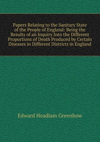 Papers Relating to the Sanitary State of the People of England: Being the Results of an Inquiry Into the Different Proportions of Death Produced by Certain Diseases in Different Districts in 