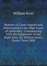 Reports of Cases Argued and Determined in the High Court of Admiralty: Commencing with the Judgments of the Right Hon. Sir William Scott, Easter Term 1808